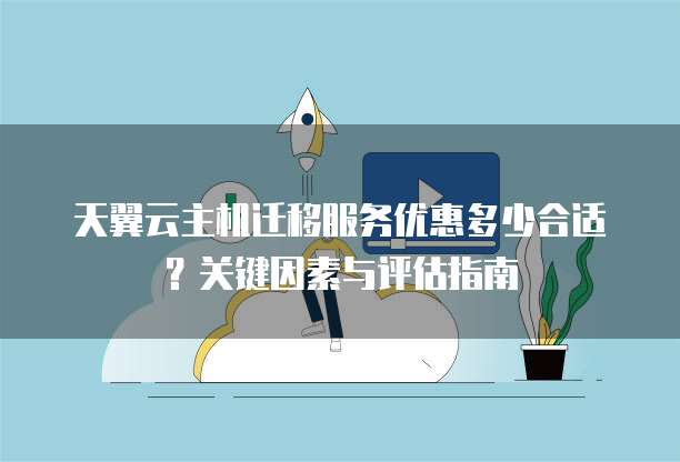 天翼云主机迁移服务优惠多少合适?关键因素与评估指南