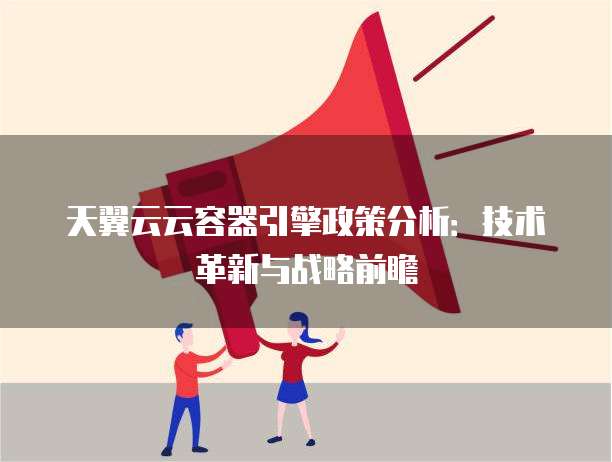 天翼云云容器引擎政策分析:技术革新与战略前瞻
