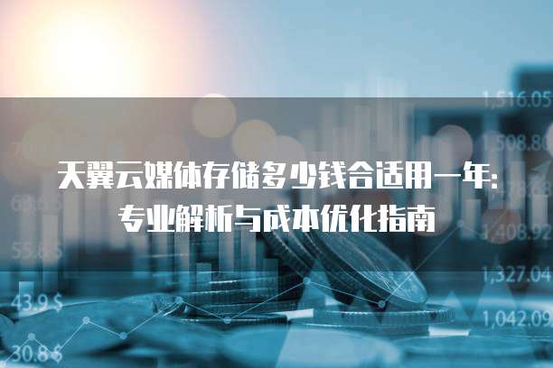 天翼云媒体存储多少钱合适用一年:专业解析与成本优化指南