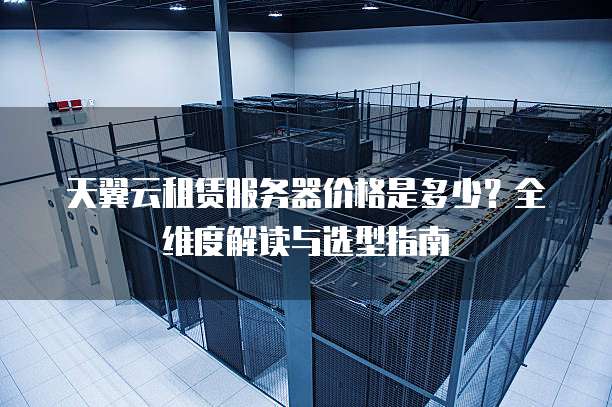 天翼云租赁服务器价格是多少？全维度解读与选型指南  