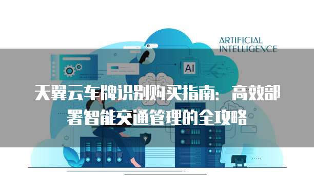 天翼云车牌识别购买指南:高效部署智能交通管理的全攻略