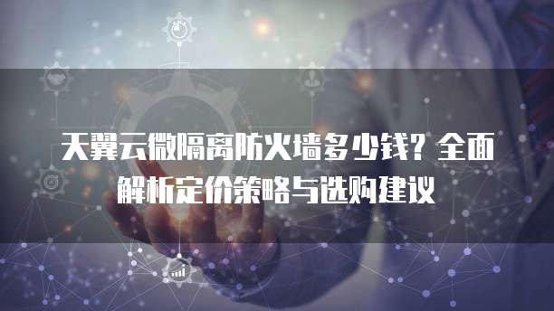 天翼云微隔离防火墙多少钱?全面解析定价策略与选购建议