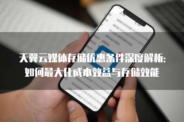 天翼云媒体存储优惠条件深度解析:如何最大化成本效益与存储效能
