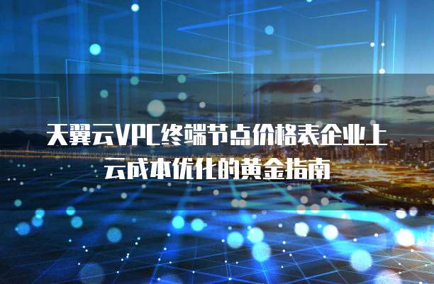 天翼云VPC终端节点价格表企业上云成本优化的黄金指南