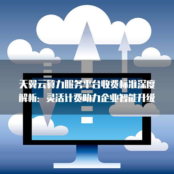 天翼云算力服务平台收费标准深度解析:灵活计费助力企业智能升级