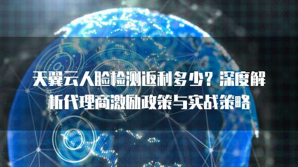 天翼云人脸检测返利多少？深度解析代理商激励政策与实战策略