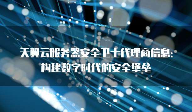 天翼云服务器安全卫士代理商信息:构建数字时代的安全堡垒