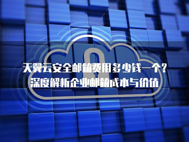 天翼云安全邮箱费用多少钱一个?深度解析企业邮箱成本与价值