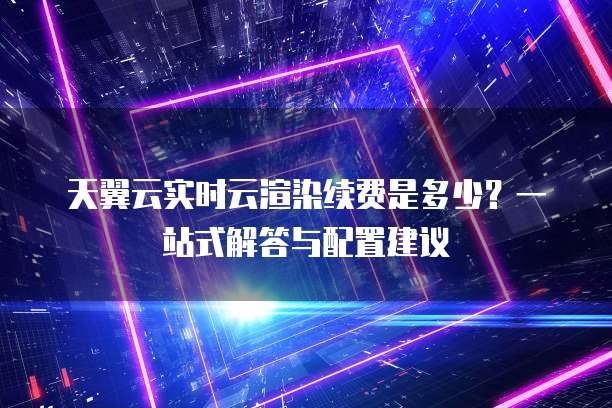 天翼云实时云渲染续费是多少?一站式解答与配置建议