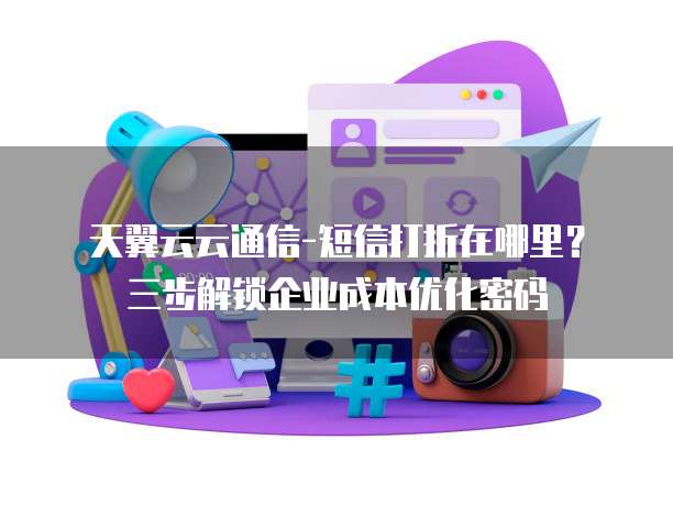 天翼云云通信-短信打折在哪里?三步解锁企业成本优化密码
