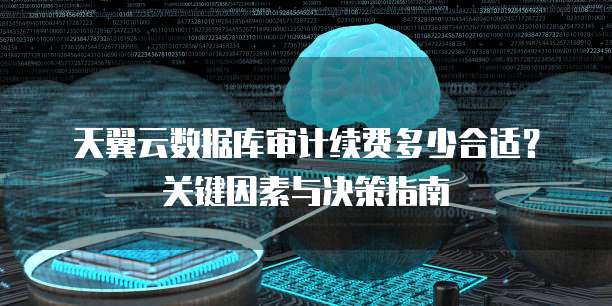 天翼云数据库审计续费多少合适?关键因素与决策指南