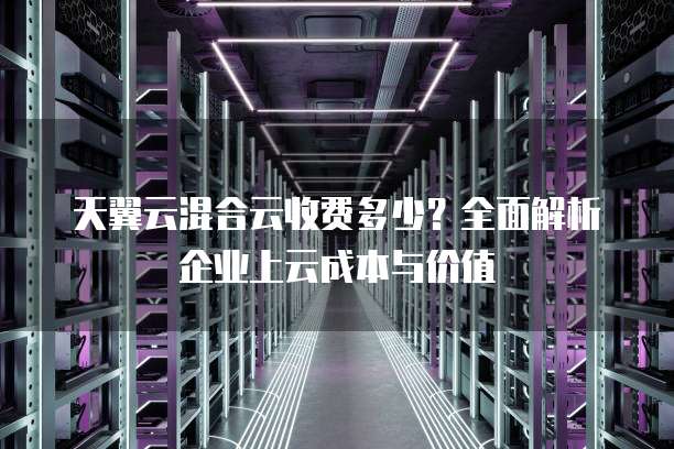 天翼云混合云收费多少?全面解析企业上云成本与价值