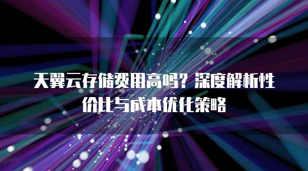 天翼云存储费用高吗?深度解析性价比与成本优化策略