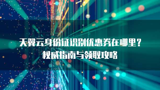 天翼云身份证识别优惠券在哪里?权威指南与领取攻略