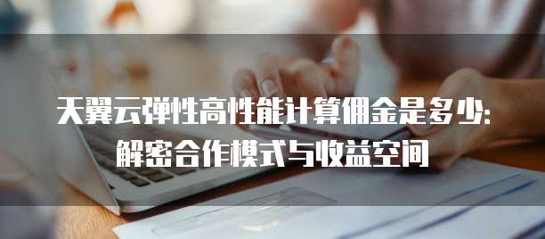 天翼云弹性高性能计算佣金是多少:解密合作模式与收益空间