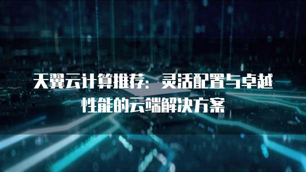 天翼云计算推荐:灵活配置与卓越性能的云端解决方案
