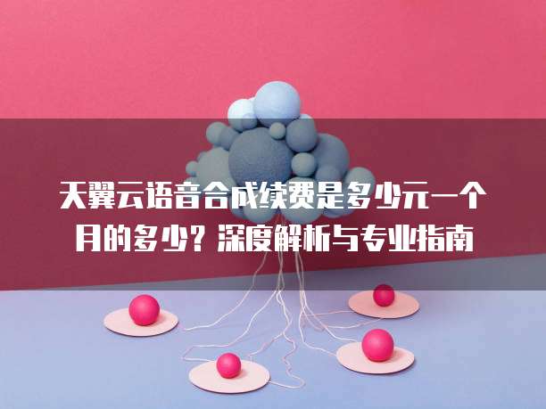 天翼云语音合成续费是多少元一个月的多少?深度解析与专业指南