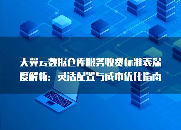 天翼云数据仓库服务收费标准表深度解析:灵活配置与成本优化指南