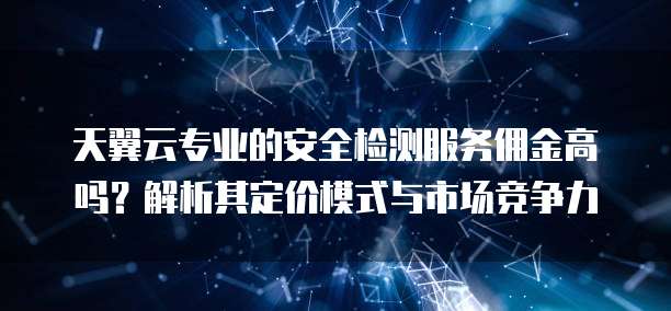 天翼云专业的安全检测服务佣金高吗?解析其定价模式与市场竞争力