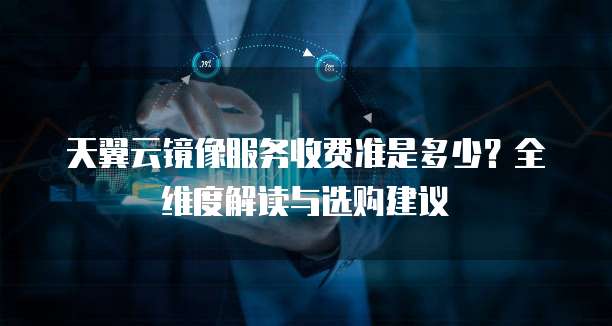 天翼云镜像服务收费准是多少？全维度解读与选购建议