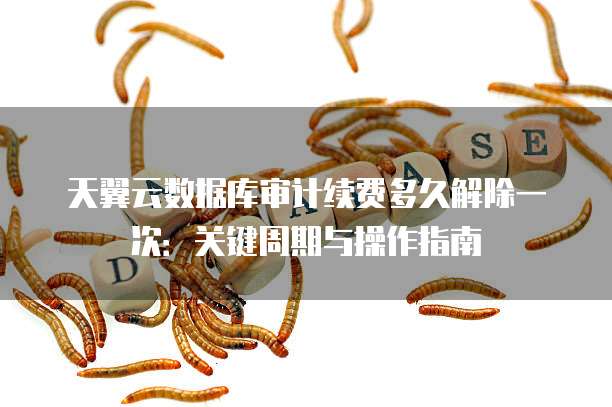 天翼云数据库审计续费多久解除一次:关键周期与操作指南