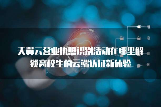天翼云营业执照识别活动在哪里解锁高校生的云端认证新体验
