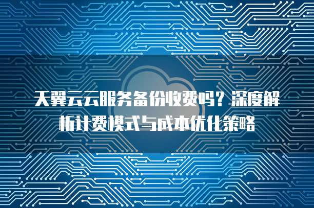 天翼云云服务备份收费吗？深度解析计费模式与成本优化策略