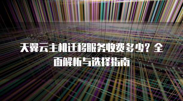 天翼云主机迁移服务收费多少?全面解析与选择指南