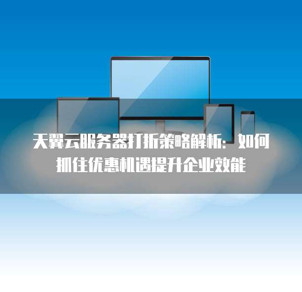 天翼云服务器打折策略解析:如何抓住优惠机遇提升企业效能