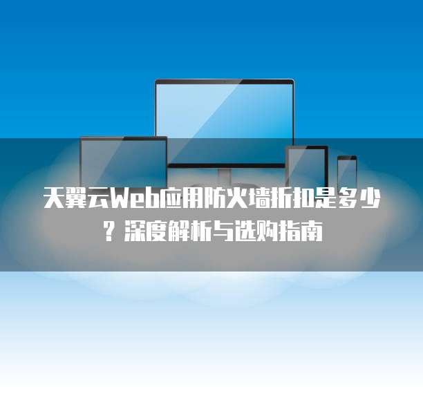天翼云Web应用防火墙折扣是多少?深度解析与选购指南