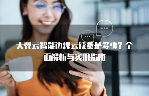 天翼云智能边缘云续费是多少？全面解析与实用指南