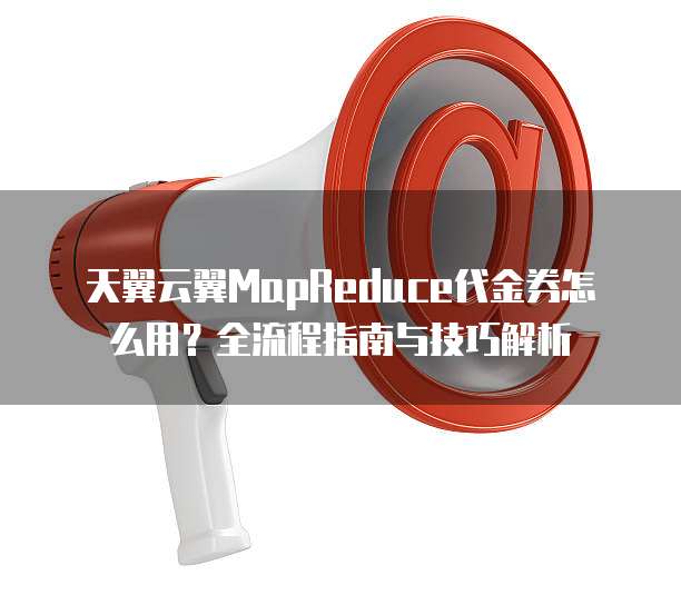 天翼云翼MapReduce代金券怎么用？全流程指南与技巧解析