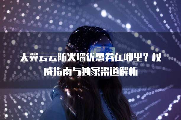 天翼云云防火墙优惠券在哪里?权威指南与独家渠道解析