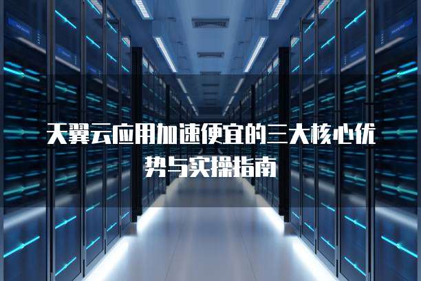 天翼云应用加速便宜的三大核心优势与实操指南