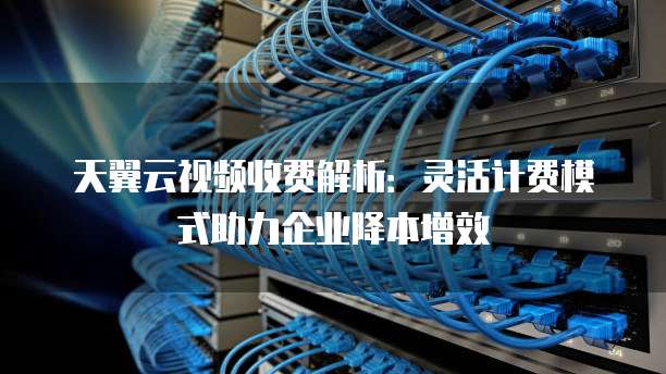天翼云视频收费解析:灵活计费模式助力企业降本增效