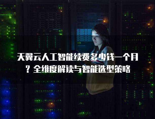 天翼云人工智能续费多少钱一个月?全维度解读与智能选型策略