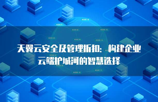 天翼云安全及管理折扣:构建企业云端护城河的智慧选择