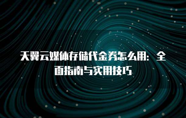 天翼云媒体存储代金券怎么用:全面指南与实用技巧