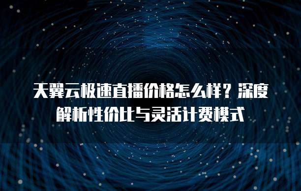 天翼云极速直播价格怎么样？深度解析性价比与灵活计费模式