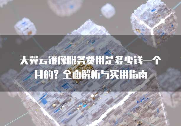 天翼云镜像服务费用是多少钱一个月的?全面解析与实用指南