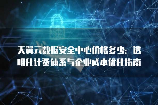天翼云数据安全中心价格多少:透明化计费体系与企业成本优化指南