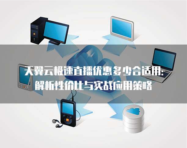天翼云极速直播优惠多少合适用:解析性价比与实战应用策略