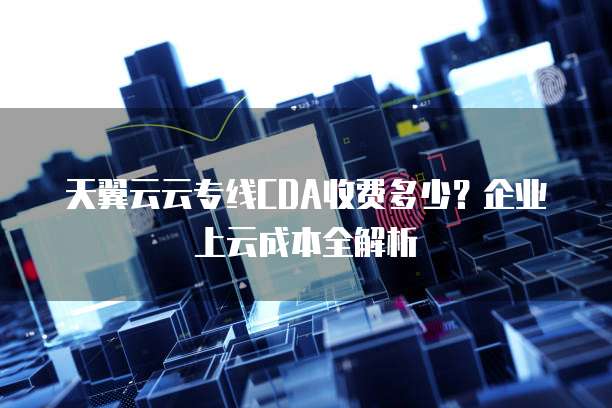 天翼云云专线CDA收费多少?企业上云成本全解析
