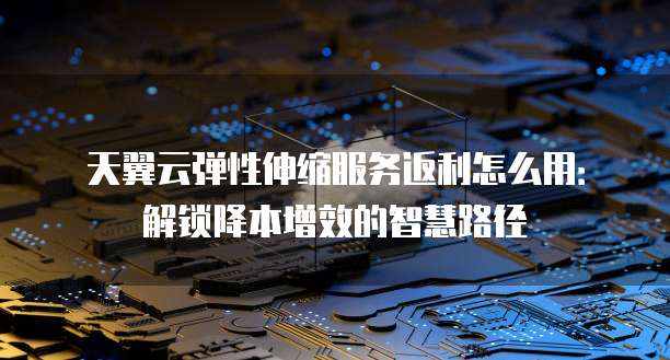 天翼云弹性伸缩服务返利怎么用:解锁降本增效的智慧路径