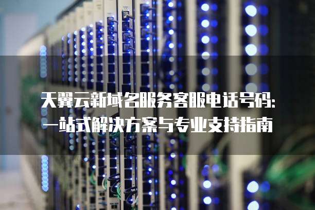 天翼云新域名服务客服电话号码:一站式解决方案与专业支持指南