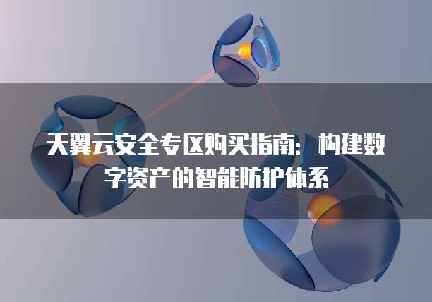 天翼云安全专区购买指南:构建数字资产的智能防护体系