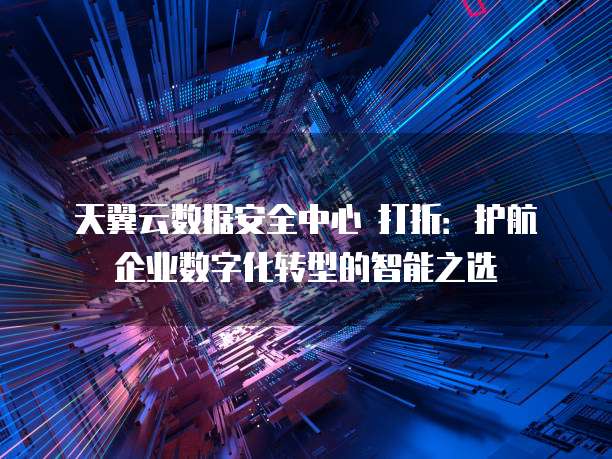 天翼云数据安全中心 打折:护航企业数字化转型的智能之选