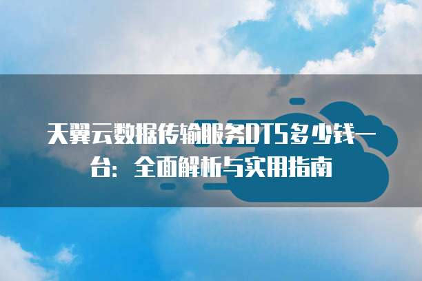 天翼云数据传输服务DTS多少钱一台:全面解析与实用指南