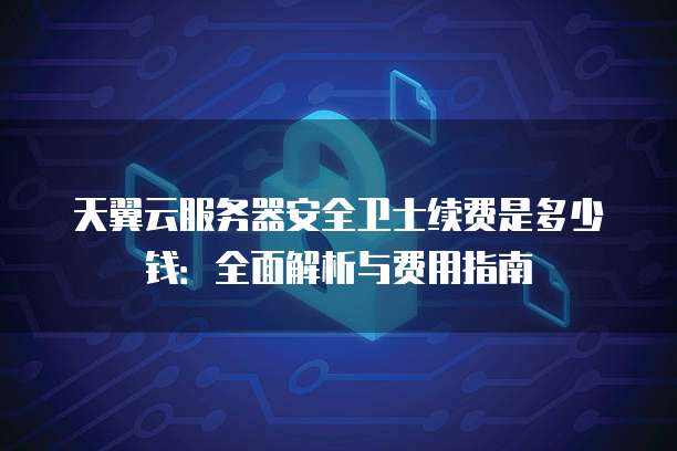 天翼云服务器安全卫士续费是多少钱:全面解析与费用指南