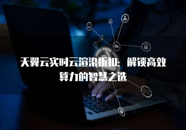 天翼云实时云渲染折扣:解锁高效算力的智慧之选